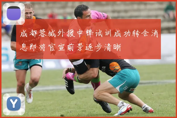 成都蓉城外援中锋试训成功转会消息即将官宣前景逐步清晰