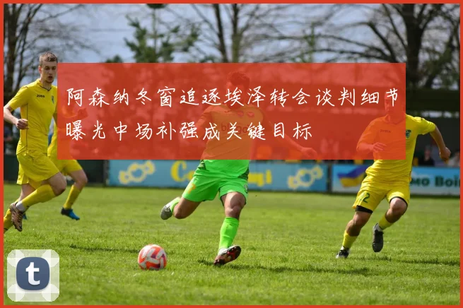 阿森纳冬窗追逐埃泽转会谈判细节曝光中场补强成关键目标