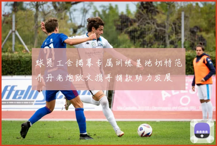 球员工会揭幕专属训练基地切特范乔丹老炮欧文携手捐款助力发展