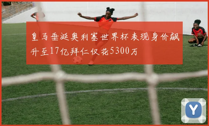 皇马垂涎奥利塞世界杯表现身价飙升至17亿拜仁仅花5300万