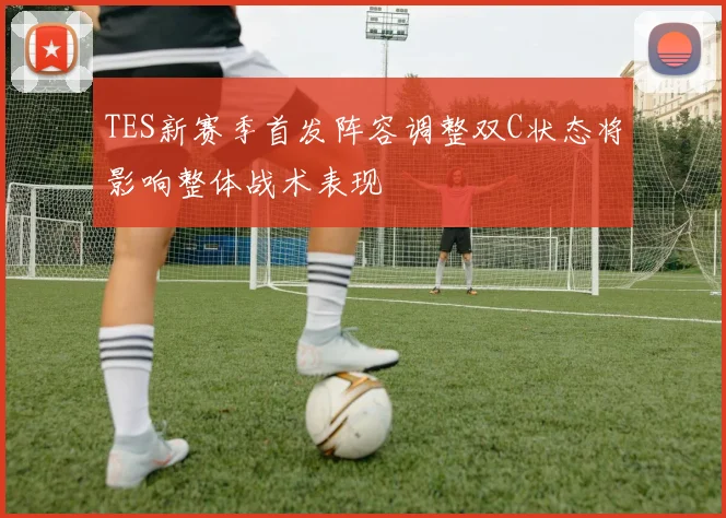 TES新赛季首发阵容调整双C状态将影响整体战术表现