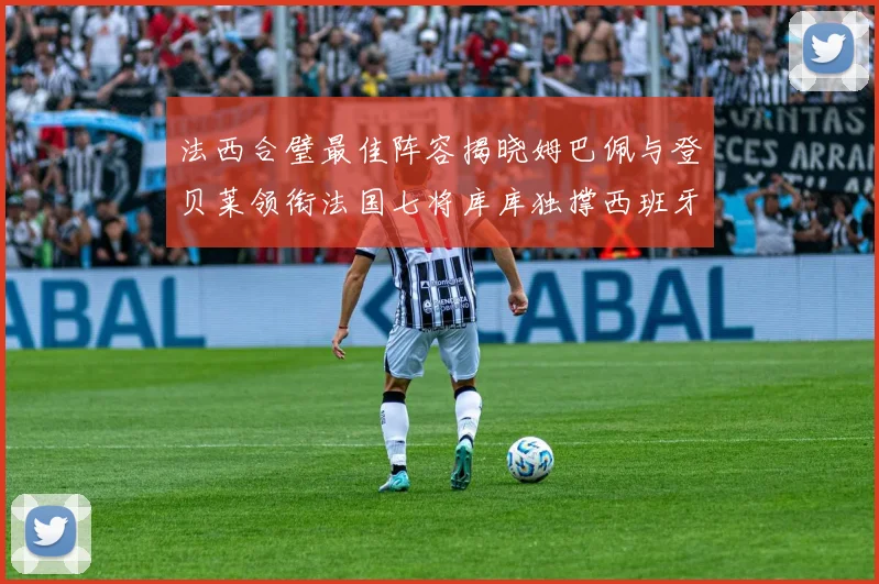 法西合璧最佳阵容揭晓姆巴佩与登贝莱领衔法国七将库库独撑西班牙后防线