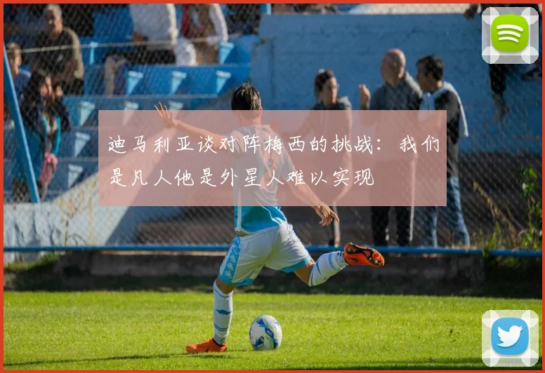迪马利亚谈对阵梅西的挑战：我们是凡人他是外星人难以实现