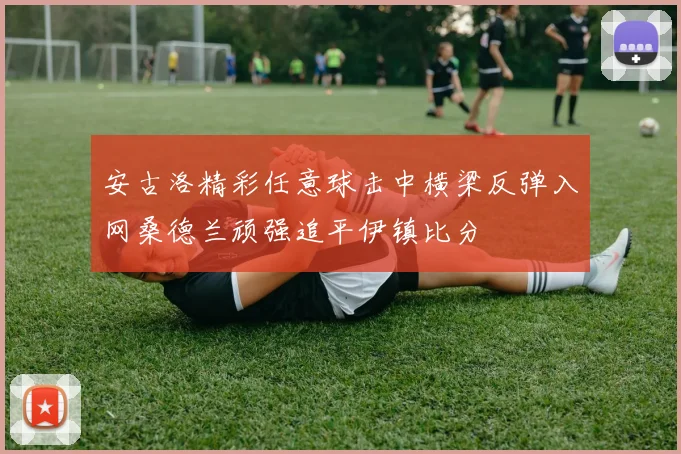 安古洛精彩任意球击中横梁反弹入网桑德兰顽强追平伊镇比分