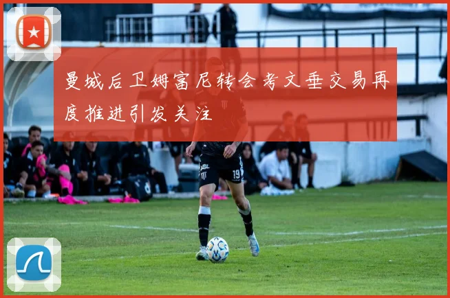 曼城后卫姆富尼转会考文垂交易再度推进引发关注