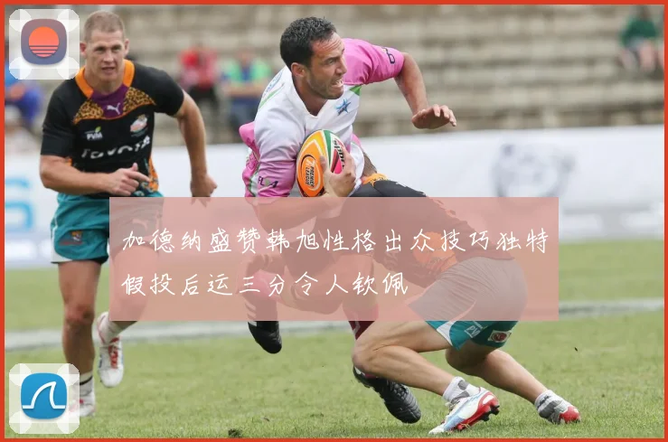 加德纳盛赞韩旭性格出众技巧独特假投后运三分令人钦佩