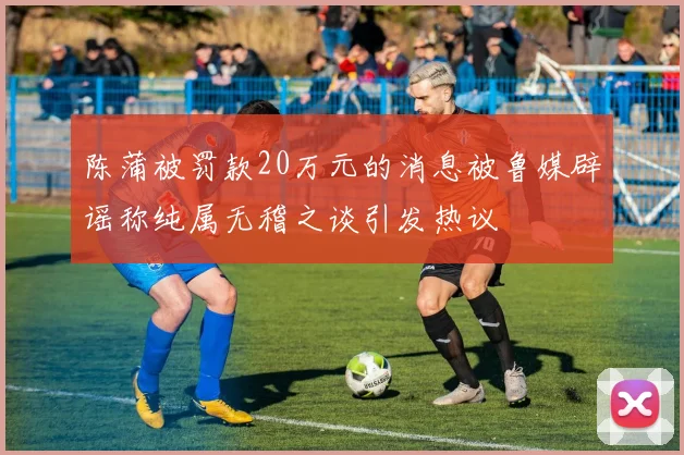 陈蒲被罚款20万元的消息被鲁媒辟谣称纯属无稽之谈引发热议