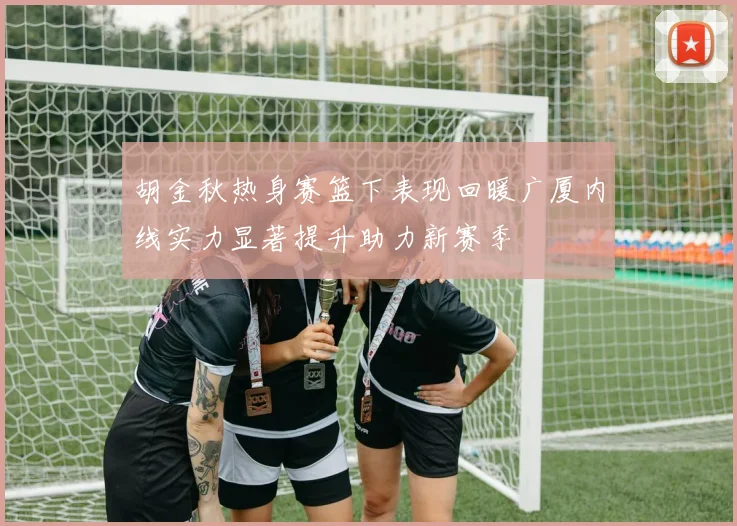 胡金秋热身赛篮下表现回暖广厦内线实力显著提升助力新赛季