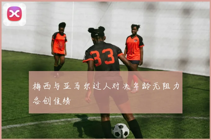梅西与亚马尔过人对决年龄无阻力各创佳绩